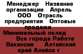 Менеджер › Название организации ­ Апрель, ООО › Отрасль предприятия ­ Оптовые продажи › Минимальный оклад ­ 10 000 - Все города Работа » Вакансии   . Алтайский край,Алейск г.